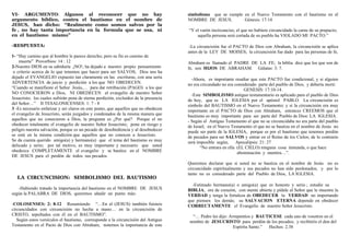 VI- ARGUMENTO: Algunos al reconocer que no hay
argumento bíblico, contra el bautismo en el nombre de
JESUS, han dicho: “Realmente como somos salvos por la
fe , no hay tanta importancia en la formula que se usa, ni
en el bautismo mismo”
-RESPUESTA:
1- “Hay camino que al hombre le parece derecho; pero su fin es camino de
muerte” Proverbios: 14 : 12
2-Nuestro DIOS en su sabiduría ¡NO!; ha dejado a nuestro propio pensamiento
o criterio acerca de lo que tenemos que hacer para ser SALVOS, Dios nos ha
dejado el EVANGELIO expuesto tan claramente en las escrituras, con una seria
ADVERTENCIA de juicio y perdición a los que NO OBEDECEN.
“Cuando se manifieste el Señor Jesús,… para dar retribución (PAGO) a los que
NO CONOCIERON a Dios, NI OBEDECEN al evangelio de nuestro Señor
Jesucristo; los cuales sufrirán pena de eterna perdición, excluidos de la presencia
del Señor…” II TESALONICENSES: 1: 7 - 8
3 -Es necesario enfatizar y ser claros en este punto, que aquellos que no obedecen
el evangelio de Jesucristo, serán juzgados y condenados de la misma manera que
aquellos que no conocieron a Dios, la pregunta es ¿Por qué? Porque el no
obedecer totalmente el evangelio de nuestro Señor Jesucristo; pone en riesgo y
peligro nuestra salvación, porque es un pecado de desobediencia y al desobedecer
se está en la misma condición que aquellos que no conocen a Jesucristo.
Se da cuenta querido amigo(a) y hermano(a) que el tema del bautismo es muy
delicado y serio; por tal motivo, es muy importante y necesario que usted
obedezca COMPLETAMENTE el evangelio y se bautice en el NOMBRE
DE JESUS para el perdón de todos sus pecados.
LA CIRCUNCISION: SIMBOLISMO DEL BAUTISMO
-Habiendo tratado la importancia del bautismo en el NOMBRE DE JESUS
según la PALABRA DE DIOS, queremos añadir un punto más:
-COLOSENSES: 2: 8-12 Resumiendo “…En el (JESUS) también fuisteis
circuncidados con circuncisión no hecha a mano… en la circuncisión de
CRISTO, sepultados con él en el BAUTISMO”.
Según estos versículos el bautismo, corresponde a la circuncisión del Antiguo
Testamento en el Pacto de Dios con Abraham, notemos la importancia de este
simbolismo que se cumple en el Nuevo Testamento con el bautismo en el
NOMBRE DE JESUS. Génesis: 17:14
“Y el varón incircunciso, el que no hubiere circuncidado la carne de su prepucio;
aquella persona será cortada de su pueblo ha VIOLADO MI PACTO.”
-La circuncisión fue el PACTO de Dios con Abraham, la circuncisión se aplica
antes de la LEY DE MOISES; la circuncisión fue dado para las personas de fe,
Abraham es llamado el PADRE DE LA FE; la biblia dice que los que son de
fe, son HIJOS DE ABRAHAM. Gálatas: 3: 7.
-Ahora, es importante resaltar que este PACTO fue condicional, y si alguien
no era circundado no era considerado parte del pueblo de Dios, y debería morir.
GENESIS: 17:10-14.
-Este SIMBOLISMO antiguo testamentario es aplicado para el pueblo de Dios
de hoy, que es LA IGLESIA por el apóstol PABLO. La circuncisión es
símbolo del BAUTISMO en el Nuevo Testamento; y si la circuncisión era muy
importante en el PACTO de Dios con Abraham, entonces CREEMOS que el
bautismo es muy importante para ser parte del Pueblo de Dios: LA IGLESIA.
- Según el Antiguo Testamento el que no se circuncidaba no era parte del pueblo
de Israel; en el Nuevo Testamento el que no se bautiza en el nombre de Jesús no
puede ser parte de la IGLESIA, porque es por el bautismo que tenemos perdón
de pecados para ser SALVOS y entrar en el Reino de los Cielos; de lo contrario
será imposible según, Apocalipsis: 21: 27
“No entrara en ella (EL CIELO) ninguna cosa inmunda, o que hace
abominación y mentira…”.
Queremos declarar que si usted no se bautiza en el nombre de Jesús no es
circuncidado espiritualmente y sus pecados no han sido perdonados; y por lo
tanto no es considerado parte del Pueblo de Dios, LA IGLESIA.
-Estimado hermano(a) o amigo(a) que es honesto y serio ; estudie su
BIBLIA, ore de corazón, con mente abierta y pídale al Señor que le muestre la
VERDAD y tenga la fortaleza de OBEDECER la VERDAD no importando
que piensen los demás; su SALVACION ETERNA depende en obedecer
CORRECTAMENTE el Evangelio de nuestro Señor Jesucristo.
“… Pedro les dijo: Arrepentíos y BAUTICESE cada uno de vosotros en el
nombre de JESUCRISTO para perdón de los pecados; y recibiréis el don del
Espíritu Santo.” Hechos: 2.38
 