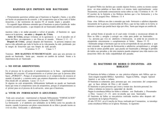 RAZONES QUE IMPIDEN SER BAUTIZADO
- Primeramente queremos señalar que el bautismo es Sagrado y Santo, y no debe
ser hecho sin preparación de corazón y del compromiso que se hace ante el Señor
Jesucristo; y dar testimonio de nuestra FE al mundo impío y pecador.
- En segundo lugar debemos entender que el bautismo es para el perdón de todos
nuestros pecados pasados, y que después de ser bautizados debemos cuidar
nuestras vidas y no andar pecando o volver al pecado, el bautismo en agua
marca en la persona; un antes y después de Cristo.
Antes de Cristo, porque vivíamos en la ignorancia y en el pecados sin el
temor de Dios, sin esperanza y sin Dios en el mundo. Efesios: 2: 11 – 12
Después de Cristo, porque después del bautismo; la persona empieza una
nueva vida sabiendo que todo lo hecho en la vida pasada, ha sido perdonado por
la sangre de Jesucristo que nos limpia de todo pecado.
I Corintios: 5: 17 I Juan: 1: 7
Tenemos DOS RAZONES FUNDAMENTALES para que una persona no
pueda ser bautizada, hasta que; muestre un cambio de actitud frente a la
importancia de ser bautizado:
1- NO ESTAR ARREPENTIDO:
En el proceso de la salvación el arrepentimiento es la base, espiritualmente
hablando del creyente. El arrepentimiento es el primer paso que la persona debe
hacer, ¿PORQUE? ; Porque el arrepentimiento es el compromiso de renuncia al
mundo, al pecado y a nuestra carne; que estamos dispuestos a obedecer a nuestro
Dios desde allí en adelante. Lucas: 13: 3 y 5
Si alguien no está arrepentido, bíblicamente hablando no puede ser bautizado
hasta que tome el compromiso serio de arrepentirse, porque el arrepentimiento es
el primer paso en el proceso de la salvación, antes que el bautismo,
2- VIVIR EN FORNICACION O ADULTERIO:
Todo acto sexual pre - matrimonial es llamado bíblicamente “FORNICACION”
y todo acto sexual extra - matrimonial es llamado “ADULTERIO”
La fornicación y el adulterio son señalados en la biblia como los pecados de
muerte, cuando la persona con pleno conocimiento de su falta o pecado insiste en
vivir en ellos; fornicando o adulterando.
El apóstol Pablo nos declara que cuando alguien fornica, contra su mismo cuerpo
peca, en otras palabras se hace daño a sí mismo, tanto espiritualmente como
físicamente, acarreando consecuencias serias sobre su vida. I Corintios: 6: 16 - 18
El escritor de la Epístola a los Hebreos declara que a los fornicarios y a los
adúlteros los juzgara Dios. Hebreos: 13: 4
Estas citas bíblicas nos dan a entender que todo fornicario o adultero dependen
únicamente de la gracia y misericordia de Dios y que no hay nadie en la tierra, ni
ministro o pastor que pueda hacer algo por ellos, hasta que tengan un cambio de
de actitud frente al pecado en el cual están viviendo y reconozcan delante de
Dios su falta y arreglar y corregir sus vidas para poder ser bautizados.
- La persona que vive en adulterio o fornicación, es señal de un corazón no
arrepentido sinceramente o completamente al Señor. Mateo: 15: 19
‐ Estimado amigo o hermano que no se ha arrepentido de sus pecados  y  que 
está viviendo  en pecado de fornicación o adulterio; arrepiéntase y  arregle 
su vida lo antes posible para  que pueda ser bautizado y obtenga el perdón 
de todos sus pecados, y de esta manera pueda empezar una vida nueva con 
Jesucristo  libre  de  toda  culpabilidad  del  pasado.
EL BAUTISMO DE BEBES O INFANTES: ¿ES
BIBLICO?
-El bautismo de bebes o infantes es una práctica religiosa anti- bíblica que no
tiene ningún respaldo Bíblico Apostólico. Según la biblia, ningún Apóstol
bautizó a un bebe o infante.
-El bautismo es solamente para personas que son conscientes del compromiso
que se hace delante de Dios y del mundo
-El bautismo es para personas que creen y toman una decisión personal, los
bebes o infantes no tienen la capacidad de decidir.
-Según la enseñanza bíblica los bebes o infantes son Dedicados y Presentados
a Dios. Lucas.2 .21 - 23, pero no enseña que sean bautizados.
-El bautismo de bebes es una práctica realizada muchos años después del
nacimiento de la Iglesia Primitiva.
-El año 325 D.C, en el Concilio de Nicea, realizado por Constantino, se introdujo
como enseñanza bíblica en la Iglesia Romana, lo siguiente:
 