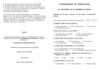 a- Se acepto la doctrina de la “Trinidad”, tres “Personas en la Divinidad”
b- Se acepto el bautismo en los Títulos: “Padre, Hijo y Espíritu Santo”
c- Se acepto el bautismo por “Aspersión”, esparcir sobre el bautizante agua con
la mano, esto sustituyo al bautismo bíblico por Inmersión o Sumersión.
d- Se acepto el “bautismo de bebes o infantes”
e- Se acepto la unión de la Iglesia con el Estado.
- El Concilio de Nicea introdujo muchos Dogmas y Costumbrismos
Paganos que se mesclaron con las enseñanzas bíblicas, a partir de esta fecha
325 D. C, hubo una desviación total y se cambio las enseñanzas bíblicas
Apostólicas del bautismo en el Nombre de Jesús y la Unicidad de Dios por
la Doctrina Trinitaria de tres personas en la Divinidad, y el bautismo en
los títulos: Padre., Hijo y Espíritu Santo.
NOTA:
Estimado amigo o hermano en Cristo, si usted desea hacernos alguna
pregunta concerniente al tema del Bautismo Verdadero, le rogamos
escribanos a :
arturopentecostal@hotmail.com
Contestaremos muy gustosamente sus preguntas.
El Señor Jesús le bendiga.
Atentamente:
Pastor: Arturo Arteaga Ruiz
CUESTIONARIO DE PREGUNTAS:
EL BAUTISMO EN EL NOMBRE DE JESUS
I-Marque con un aspa o encierre en un círculo, la alternativa
correcta:
1-¿Esta seguro, convencido y decidido para ser bautizado? SI NO
2- ¿PORQUE DEBE SER BAUTIZADO?
A- Para tener bendición B- Para ser mejor persona C- Para ser salvo
D- Para limpiar su conciencia
3-¿PARA QUE SIRVE EL BAUTISMO?
A- Para identificarse con la iglesia B- Para el perdón de pecados
C- Para morir al pecado D- Ninguna alternativa
4-¿CÓMO DEBE SER HECHO EL BAUTISMO?
A- Por Aspersión B- Por Rociamiento C- Por Sumersión
D- En cualquier forma E-No es importante
5- ¿CÓMO DEBE MINISTRARSE EL BAUTISMO?
A- En el nombre del Padre, del Hijo y del Espíritu Santo
B- En el nombre de Jesús C- No es importante la formula Bautismal
6-¿QUIÉN FUE EL PRIMER APÓSTOL EN BAUTIZAR EN EL
NOMBRE DE JESÚS?
A- Juan B- Pablo C- Pedro D- Felipe E- Ninguno
7-¿EL BAUTISMO EN AGUA ES?
A- Sin importancia B- Un simple compromiso C- Sagrado y Santo
 