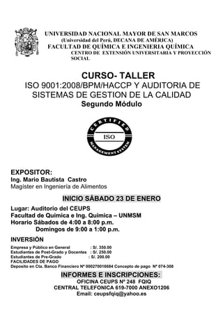 UNIVERSIDAD NACIONAL MAYOR DE SAN MARCOS
                       (Universidad del Perú, DECANA DE AMÉRICA)
                 FACULTAD DE QUÍMICA E INGENIERIA QUÍMICA
                            CENTRO DE EXTENSIÓN UNIVERSITARIA Y PROYECCIÓN
                            SOCIAL


                                 CURSO- TALLER
      ISO 9001:2008/BPM/HACCP Y AUDITORIA DE
        SISTEMAS DE GESTION DE LA CALIDAD
                                 Segundo Módulo




EXPOSITOR:
Ing. Mario Bautista Castro
Magíster en Ingeniería de Alimentos

                        INICIO SÁBADO 23 DE ENERO
Lugar: Auditorio del CEUPS
Facultad de Química e Ing. Química – UNMSM
Horario Sábados de 4:00 a 8:00 p.m.
        Domingos de 9:00 a 1:00 p.m.
INVERSIÓN
Empresa y Público en General           : S/. 350.00
Estudiantes de Post-Grado y Docentes : S/. 250.00
Estudiantes de Pre-Grado              : S/. 200.00
FACILIDADES DE PAGO
Deposito en Cta. Banco Financiero Nª 000270016684 Concepto de pago Nª 074-308

                       INFORMES E INSCRIPCIONES:
                          OFICINA CEUPS Nº 248 FQIQ
                    CENTRAL TELEFONICA 619-7000 ANEXO1206
                          Email: ceupsfqiq@yahoo.es
 