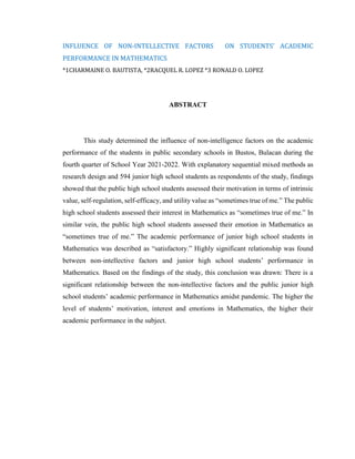 INFLUENCE OF NON-INTELLECTIVE FACTORS ON STUDENTS’ ACADEMIC
PERFORMANCE IN MATHEMATICS
*1CHARMAINE O. BAUTISTA, *2RACQUEL R. LOPEZ *3 RONALD O. LOPEZ
ABSTRACT
This study determined the influence of non-intelligence factors on the academic
performance of the students in public secondary schools in Bustos, Bulacan during the
fourth quarter of School Year 2021-2022. With explanatory sequential mixed methods as
research design and 594 junior high school students as respondents of the study, findings
showed that the public high school students assessed their motivation in terms of intrinsic
value, self-regulation, self-efficacy, and utility value as “sometimes true of me.” The public
high school students assessed their interest in Mathematics as “sometimes true of me.” In
similar vein, the public high school students assessed their emotion in Mathematics as
“sometimes true of me.” The academic performance of junior high school students in
Mathematics was described as “satisfactory.” Highly significant relationship was found
between non-intellective factors and junior high school students’ performance in
Mathematics. Based on the findings of the study, this conclusion was drawn: There is a
significant relationship between the non-intellective factors and the public junior high
school students’ academic performance in Mathematics amidst pandemic. The higher the
level of students’ motivation, interest and emotions in Mathematics, the higher their
academic performance in the subject.
 