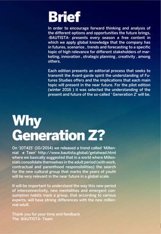 3
Why
Generation Z?
On ‘10T415’ (10/2014) we released a trend called ‘Millen-
nial ≠ Teen’ http://www.bautista.global/getahead.html
where we basically suggested that in a world where Millen-
nials consolidate themselves in the adult period (with work,
contractual and parenthood responsibilities) the search
for the new cultural group that marks the years of youth
will be very relevant in the near future in a global scale.
It will be important to understand the way this new period
of interconnectivity, new mentalities and emergent con-
sumption habits mark a group, that according to various
experts, will have strong differences with the new millen-
nial adult.
Thank you for your time and feedback
The -BAUTISTA- Team
Brief
In order to encourage forward thinking and analysis of
the different options and opportunities the future brings,
-BAUTISTA- presents every season a free content in
which we apply global knowledge that the company has
in futures, scenarios , trends and forecasting to a specific
topic of high relevance for different stakeholders of mar-
keting, innovation , strategic planning , creativity , among
others.
Each edition presents an editorial process that seeks to
transmit the Avant-garde spirit the understanding of Fu-
tures Studies offers and the implications that each main
topic will present in the near future. For the pilot edition
(winter 2016 ) it was selected the understanding of the
present and future of the so-called ‘ Generation Z’ will be.
 