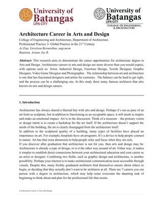 1 Architecture Career in Arts and Design
Architecture Career in Arts and Design
College of Engineering and Architecture, Department of Architecture.
Professional Practice 3- Global Practice in the 21st
Century
Ar.Enp. Gerelson Bernardino, uap,mcm
Bautista, Ariane Joy R.
Abstract: This research aims to demonstrate the career opportunities for architecture degree in
Arts and Design. Architecture careers in arts and design are more diverse than you would expect,
with options such as: Artist, Industrial Design, Furniture Design, Textile Designer, Graphic
Designer, Video Game Designer and Photographer. The relationship between art and architecture
is one that has fascinated designers and artists for centuries. The balance can be hard to get right,
and the process can be a challenging one. In this study there many famous architects that also
known on arts and design careers.
______________________________________________________________________________
1. Introduction
Architecture has always shared a blurred line with arts and design. Perhaps it’s not as pure of an
art form as sculpture, but in addition to functioning as an occupiable space, it still needs to inspire
and make an emotional impact. Art is in the discussion. Think of a museum – the primary vision
or design intent is to create a backdrop for the art itself. If the architecture doesn’t support the
needs of the building, the art is clearly disengaged from the architecture itself.
In addition to the sculptural quality of a building, many types of facilities have placed an
importance on art. For example, hospitals have art programs. It’s a device to help people connect
to nature. Art has that extra dimension to help people relax and focus when they are sick.
If you discover after graduation that architecture is not for you, then arts and design may be.
Architecture is already a type of design, or is it the other way around of art. Either way, it makes
it simpler to establish direct connections between your architectural education and your career as
an artist or designer. Combining two fields, such as graphic design and architecture, is another
possibility. Perhaps your interest is to make architectural communication more accessible through
visuals. Despite this, many freshly graduated architects find themselves unsure about where to
begin, or deciding that they actually don’t want to be architects at all. There are 7 careers you can
pursue with a degree in architecture, which may help some overcome the daunting task of
beginning to think about and plan for the professional life that awaits.
 