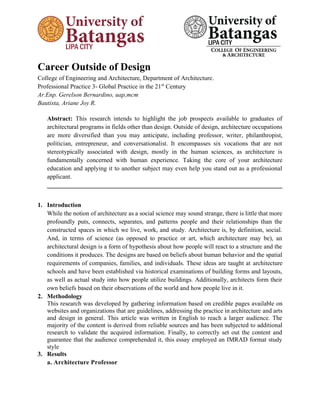 Career Outside of Design
College of Engineering and Architecture, Department of Architecture.
Professional Practice 3- Global Practice in the 21st
Century
Ar.Enp. Gerelson Bernardino, uap,mcm
Bautista, Ariane Joy R.
Abstract: This research intends to highlight the job prospects available to graduates of
architectural programs in fields other than design. Outside of design, architecture occupations
are more diversified than you may anticipate, including professor, writer, philanthropist,
politician, entrepreneur, and conversationalist. It encompasses six vocations that are not
stereotypically associated with design, mostly in the human sciences, as architecture is
fundamentally concerned with human experience. Taking the core of your architecture
education and applying it to another subject may even help you stand out as a professional
applicant.
___________________________________________________________________________
1. Introduction
While the notion of architecture as a social science may sound strange, there is little that more
profoundly puts, connects, separates, and patterns people and their relationships than the
constructed spaces in which we live, work, and study. Architecture is, by definition, social.
And, in terms of science (as opposed to practice or art, which architecture may be), an
architectural design is a form of hypothesis about how people will react to a structure and the
conditions it produces. The designs are based on beliefs about human behavior and the spatial
requirements of companies, families, and individuals. These ideas are taught at architecture
schools and have been established via historical examinations of building forms and layouts,
as well as actual study into how people utilize buildings. Additionally, architects form their
own beliefs based on their observations of the world and how people live in it.
2. Methodology
This research was developed by gathering information based on credible pages available on
websites and organizations that are guidelines, addressing the practice in architecture and arts
and design in general. This article was written in English to reach a larger audience. The
majority of the content is derived from reliable sources and has been subjected to additional
research to validate the acquired information. Finally, to correctly set out the content and
guarantee that the audience comprehended it, this essay employed an IMRAD format study
style
3. Results
a. Architecture Professor
 