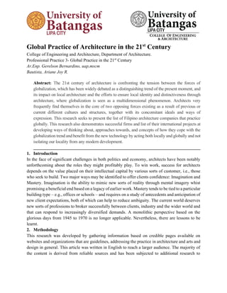 Global Practice of Architecture in the 21st
Century
College of Engineering and Architecture, Department of Architecture.
Professional Practice 3- Global Practice in the 21st
Century
Ar.Enp. Gerelson Bernardino, uap,mscm
Bautista, Ariane Joy R.
Abstract: The 21st century of architecture is confronting the tension between the forces of
globalization, which has been widely debated as a distinguishing trend of the present moment, and
its impact on local architecture and the efforts to ensure local identity and distinctiveness through
architecture, where globalization is seen as a multidimensional phenomenon. Architects very
frequently find themselves in the core of two opposing forces existing as a result of previous or
current different cultures and structures, together with its concomitant ideals and ways of
expression. This research seeks to present the list of Filipino architecture companies that practice
globally. This research also demonstrates successful firms and list of their international projects at
developing ways of thinking about, approaches towards, and concepts of how they cope with the
globalization trend and benefit from the new technology by acting both locally and globally and not
isolating our locality from any modern development.
___________________________________________________________________________
1. Introduction
In the face of significant challenges in both politics and economy, architects have been notably
unforthcoming about the roles they might profitably play. To win work, success for architects
depends on the value placed on their intellectual capital by various sorts of customer, i.e., those
who seek to build. Two major ways may be identified to offer clients confidence: Imagination and
Mastery. Imagination is the ability to mimic new sorts of reality through mental imagery whist
promising a beneficial end based on a legacy of earlier work. Mastery tends to be tied to a particular
building type – e.g., offices or schools – and requires on a study of antecedents and anticipation of
new client expectations, both of which can help to reduce ambiguity. The current world deserves
new sorts of professions to broker successfully between clients, industry and the wider world and
that can respond to increasingly diversified demands. A monolithic perspective based on the
glorious days from 1945 to 1970 is no longer applicable. Nevertheless, there are lessons to be
learnt.
2. Methodology
This research was developed by gathering information based on credible pages available on
websites and organizations that are guidelines, addressing the practice in architecture and arts and
design in general. This article was written in English to reach a larger audience. The majority of
the content is derived from reliable sources and has been subjected to additional research to
 