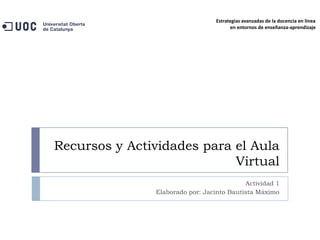 Estrategias avanzadas de la docencia en línea
                                        en entornos de enseñanza-aprendizaje




Recursos y Actividades para el Aula
                            Virtual
                                           Actividad 1
               Elaborado por: Jacinto Bautista Máximo
 