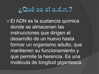 ¿Qué es el a.d.n.?El ADN es la sustancia química donde se almacenan las instrucciones que dirigen el desarrollo de un huevo hasta formar un organismo adulto, que mantienen su funcionamiento y que permite la herencia. Es una molécula de longitud gigantesca.