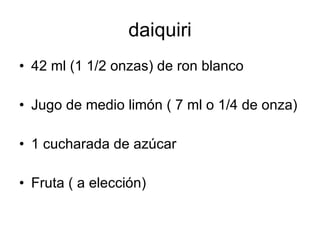 daiquiri
• 42 ml (1 1/2 onzas) de ron blanco

• Jugo de medio limón ( 7 ml o 1/4 de onza)

• 1 cucharada de azúcar

• Fruta ( a elección)
 