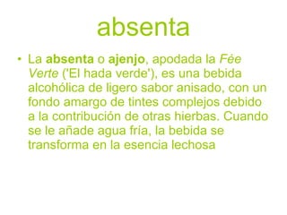 absenta
• La absenta o ajenjo, apodada la Fée
  Verte ('El hada verde'), es una bebida
  alcohólica de ligero sabor anisado, con un
  fondo amargo de tintes complejos debido
  a la contribución de otras hierbas. Cuando
  se le añade agua fría, la bebida se
  transforma en la esencia lechosa
 
