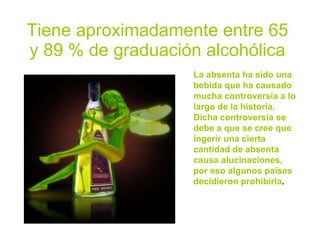 Tiene aproximadamente entre 65
y 89 % de graduación alcohólica
                   La absenta ha sido una
                   bebida que ha causado
                   mucha controversia a lo
                   largo de la historia.
                   Dicha controversia se
                   debe a que se cree que
                   ingerir una cierta
                   cantidad de absenta
                   causa alucinaciones,
                   por eso algunos países
                   decidieron prohibirla.
 