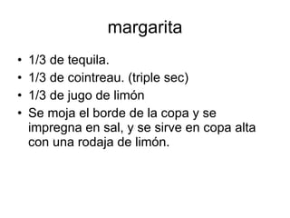 margarita
•   1/3 de tequila.
•   1/3 de cointreau. (triple sec)
•   1/3 de jugo de limón
•   Se moja el borde de la copa y se
    impregna en sal, y se sirve en copa alta
    con una rodaja de limón.
 
