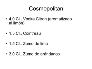 Cosmopolitan
• 4.0 Cl.. Vodka Citron (aromatizado
  al limón)

• 1.5 Cl.. Cointreau

• 1.5 Cl.. Zumo de lima

• 3.0 Cl.. Zumo de arándanos
 