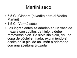 Martini seco
• 5.5 Cl. Ginebra (o vodka para el Vodka
  Martini)
• 1.5 Cl. Vermú seco
• Los ingredientes se añaden en un vaso de
  mezcla con cubitos de hielo, y debe
  removerse bien. Se sirve sin hielo, en una
  copa de cóctel enfriada, exprimiendo el
  aceite de la piel de un limón o adornado
  con una aceituna cruzada
 