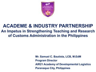 ACADEME & INDUSTRY PARTNERSHIP
An Impetus in Strengthening Teaching and Research
    of Customs Administration in the Philippines




                 Mr. Samuel C. Bautista, LCB, M.EdM
                 Program Director
                 AIR21 Academy of Developmental Logistics
                 Paranaque City, Philippines
 