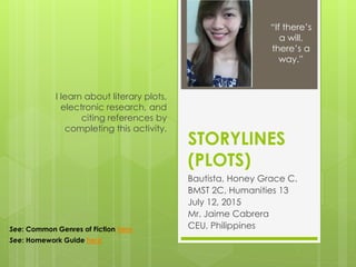 STORYLINES
(PLOTS)
Bautista, Honey Grace C.
BMST 2C, Humanities 13
July 12, 2015
Mr. Jaime Cabrera
CEU, Philippines
I learn about literary plots,
electronic research, and
citing references by
completing this activity.
“If there’s
a will,
there’s a
way.”
See: Common Genres of Fiction here
See: Homework Guide here
 