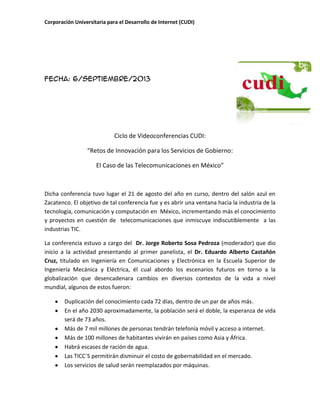 Corporación Universitaria para el Desarrollo de Internet (CUDI)
Fecha: 6/septiembre/2013
Ciclo de Videoconferencias CUDI:
“Retos de Innovación para los Servicios de Gobierno:
El Caso de las Telecomunicaciones en México”
Dicha conferencia tuvo lugar el 21 de agosto del año en curso, dentro del salón azul en
Zacatenco. El objetivo de tal conferencia fue y es abrir una ventana hacia la industria de la
tecnología, comunicación y computación en México, incrementando más el conocimiento
y proyectos en cuestión de telecomunicaciones que inmiscuye indiscutiblemente a las
industrias TIC.
La conferencia estuvo a cargo del Dr. Jorge Roberto Sosa Pedroza (moderador) que dio
inicio a la actividad presentando al primer panelista, el Dr. Eduardo Alberto Castañón
Cruz, titulado en Ingeniería en Comunicaciones y Electrónica en la Escuela Superior de
Ingeniería Mecánica y Eléctrica, él cual abordo los escenarios futuros en torno a la
globalización que desencadenara cambios en diversos contextos de la vida a nivel
mundial, algunos de estos fueron:
Duplicación del conocimiento cada 72 días, dentro de un par de años más.
En el año 2030 aproximadamente, la población será el doble, la esperanza de vida
será de 73 años.
Más de 7 mil millones de personas tendrán telefonía móvil y acceso a internet.
Más de 100 millones de habitantes vivirán en países como Asia y África.
Habrá escases de ración de agua.
Las TICC´S permitirán disminuir el costo de gobernabilidad en el mercado.
Los servicios de salud serán reemplazados por máquinas.
 