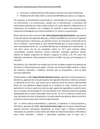 Corporación Universitaria para el Desarrollo de Internet (CUDI)
Aumentara la Banda Ancha por fibra óptica y existirán más redes inalámbricas,
Alrededor del año 2020, habrá un alcance de 300 Mbits por puerto, y un largo etc.
Por supuesto, lo anteriormente mencionado no sería posible sin el uso de la tecnología,
sus herramientas y la comunicación, aunado con la diversificación y asimilación del
conocimiento obtenido por estos medios (redes), los cuales deberían implementarse en
Instituciones de Enseñanza, con el objetivo de construir y forma más personas en el
campo de la investigación, tal y como lo enfatizo el Dr. Sosa en su presentación.
Dentro del mismo rubro continuó el Dr. Carlos Alejandro Merchán Escalante, egresado de
la Escuela Superior de Ingeniería Mecánica y Eléctrica (ESIME) de la carrera en Ingeniería
en Comunicaciones y Electrónica, que abordo el tema de “Estructura y Desarrollo de las
TIC´S en México”, mencionando el gran Desafió Mundial para el nuevo milenio que se
tiene contemplado dentro de La Cumbre Mundial de la Sociedad de la Información, la
cual tiene como uno de sus propósitos utilizar las TIC´s para conectar aldeas,
universidades, escuelas primarias, centros culturales, hospitales, gobiernos locales,
además de adaptar programas de estudio y asegurar el acceso a las TIC´s para más
habitantes del planeta. Dicha propuesta se dio en la CMSI +10, que será evaluada en el
año 2015.
No obstante, el Dr. Merchán hizo resaltar que en inicio se deben arreglar los problemas de
estructura e infraestructura para poder terminar con la brecha digital existente dentro
del comercio, educación y medicina, situación que es preocupante y que se debe
solucionar ágilmente.
Posteriormente, el Dr. Felipe Rolando Menchaca García, Ingeniero en Comunicaciones y
Electrónica, egresado de la Escuela Superior de Ingeniería Mecánica y Eléctrica, presento
su Aplicación de las TIC´S que realizo para la Suprema Corte de Justicia, implementada
dentro de una plataforma digital basado en el computo en nube, comento que esta
aplicación es en línea y cuenta con servicios web, soporte de seguridad y un portal interno
que se manejan con tecnología HP. Con este ejemplo, el Dr. Menchaca mostro las grandes
posibilidades que se tienen para poder hacer uso de las TIC´s en diversos campos de la
vida, sólo basta con tener la disposición y la mente abierta para generar ideas en pro de la
evolución y avances para esta y las futuras generaciones.
Con la misma actitud emprendedora y optimista, el Ingeniero en Comunicaciones y
Electrónica, egresado de ESIME, José Francisco Bravo Vega, hizo una gran invitación para
aquellas personas interesadas, dirigiéndose en primer lugar a jóvenes estudiantes,
interesados en aprender e iniciar dentro del ámbito de Telecomunicaciones, Informática y
otras ramas derivadas , realicen y desarrollen proyectos para el buen uso e
 
