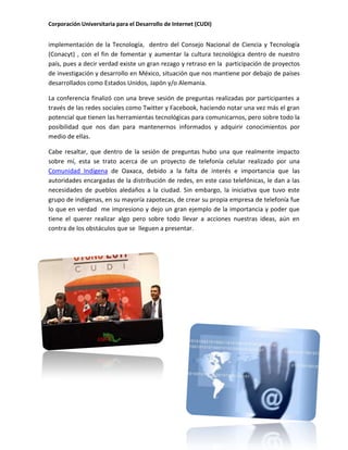 Corporación Universitaria para el Desarrollo de Internet (CUDI)
implementación de la Tecnología, dentro del Consejo Nacional de Ciencia y Tecnología
(Conacyt) , con el fin de fomentar y aumentar la cultura tecnológica dentro de nuestro
país, pues a decir verdad existe un gran rezago y retraso en la participación de proyectos
de investigación y desarrollo en México, situación que nos mantiene por debajo de países
desarrollados como Estados Unidos, Japón y/o Alemania.
La conferencia finalizó con una breve sesión de preguntas realizadas por participantes a
través de las redes sociales como Twitter y Facebook, haciendo notar una vez más el gran
potencial que tienen las herramientas tecnológicas para comunicarnos, pero sobre todo la
posibilidad que nos dan para mantenernos informados y adquirir conocimientos por
medio de ellas.
Cabe resaltar, que dentro de la sesión de preguntas hubo una que realmente impacto
sobre mí, esta se trato acerca de un proyecto de telefonía celular realizado por una
Comunidad Indígena de Oaxaca, debido a la falta de interés e importancia que las
autoridades encargadas de la distribución de redes, en este caso telefónicas, le dan a las
necesidades de pueblos aledaños a la ciudad. Sin embargo, la iniciativa que tuvo este
grupo de indígenas, en su mayoría zapotecas, de crear su propia empresa de telefonía fue
lo que en verdad me impresiono y dejo un gran ejemplo de la importancia y poder que
tiene el querer realizar algo pero sobre todo llevar a acciones nuestras ideas, aún en
contra de los obstáculos que se lleguen a presentar.
 