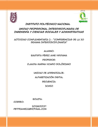 Instituto Politécnico Nacional
Unidad Profesional Interdisciplinaria de
Ingeniería y Ciencias Sociales y Administrativas

ACTIVIDAD COMPLEMENTARIA 2 – “CONFERENCIAS DE LA 30
SEMANA INTERDISCIPLINARIA”

ALUMNO:
Bautista Pérez Aime Viridiana
PROFESOR:
Claudia Marina Vicario Solórzano

UNIDAD DE APRENDIZAJE:
Alfabetización Digital
SECUENCIA:
3CM50

BOLETA:
CORREO:
2012600137
petiteaime22@hotmail.com

 