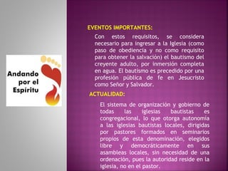 EVENTOS IMPORTANTES:
ACTUALIDAD:
El sistema de organización y gobierno de
todas las iglesias bautistas es
congregacional, lo que otorga autonomía
a las iglesias bautistas locales, dirigidas
por pastores formados en seminarios
propios de esta denominación, elegidos
libre y democráticamente en sus
asambleas locales, sin necesidad de una
ordenación, pues la autoridad reside en la
iglesia, no en el pastor.
Con estos requisitos, se considera
necesario para ingresar a la Iglesia (como
paso de obediencia y no como requisito
para obtener la salvación) el bautismo del
creyente adulto, por inmersión completa
en agua. El bautismo es precedido por una
profesión pública de fe en Jesucristo
como Señor y Salvador.
 