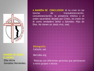 A MANERA DE C0NCLUSION: Al no creer en las
teorías de transubstanciación,
consubstanciación, la presencia mística y el
orden sacerdotal dejada por Cristo, no creen en
él como verdadero Señor y Salvador, Hijo de
Dios. No tienen un Jesús vivo, real.
Bibliografía:
Catholic.net
Mercaba.org
Pláticas con diferentes personas que pertenecen
a estos grupos o sectas.
NOMBRE DE QUIEN
ELABORO:
Elba Alicia
González Hernández.
 