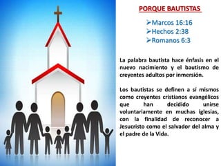 La palabra bautista hace énfasis en el
nuevo nacimiento y el bautismo de
creyentes adultos por inmersión.
Los bautistas se definen a sí mismos
como creyentes cristianos evangélicos
que han decidido unirse
voluntariamente en muchas iglesias,
con la finalidad de reconocer a
Jesucristo como el salvador del alma y
el padre de la Vida.
PORQUE BAUTISTAS
Marcos 16:16
Hechos 2:38
Romanos 6:3
 
