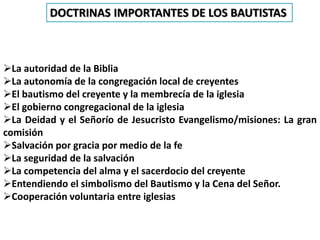 La autoridad de la Biblia
La autonomía de la congregación local de creyentes
El bautismo del creyente y la membrecía de la iglesia
El gobierno congregacional de la iglesia
La Deidad y el Señorío de Jesucristo Evangelismo/misiones: La gran
comisión
Salvación por gracia por medio de la fe
La seguridad de la salvación
La competencia del alma y el sacerdocio del creyente
Entendiendo el simbolismo del Bautismo y la Cena del Señor.
Cooperación voluntaria entre iglesias
DOCTRINAS IMPORTANTES DE LOS BAUTISTAS
 