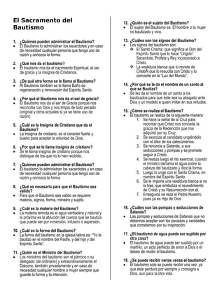 El Sacramento del                                           12. ¿Quién es el sujeto del Bautismo?
Bautismo                                                        El sujeto del Bautismo es: El hombre o la mujer
                                                                no bautizado y vivo.

1. ¿Quiénes pueden administrar el Bautismo?                 13. ¿Cuáles son los signos del Bautismo?
   El Bautismo lo administran los sacerdotes y en caso          Los signos del bautismo son:
   de necesidad cualquier persona que tenga uso de               El Santo Crisma: que significa el Don del
   razón y conozca la forma.                                        Espíritu Santo que lo hace ”Ungido”
                                                                    Sacerdote, Profeta y Rey incorporado a
2. ¿Qué nos da el bautismo?                                         Cristo.
   El bautismo nos da el nacimiento Espiritual, el ser           La vestidura blanca que lo reviste de
   de gracia y la insignia de Cristianos.                           CristoÑ que lo resucita con Cristo y lo
                                                                    convierte en la “Luz del Mundo”.
3. ¿De qué otra forma se le llama al Bautismo?
   Al Bautismo también se le llama Baño de                  14. ¿Por qué se le da el nombre de un santo al
   regeneración y renovación del Espíritu Santo.                que se Bautiza?
                                                                Se les da el nombre de un santo a los
4. ¿Por qué el Bautismo nos da el ser de gracia?                bautizados para que éste sea su abogado ante
   El Bautismo nos da el ser de Gracia porque nos               Dios y un modelo a quien imitar en sus virtudes.
   reconcilia con Dios y nos limpia de todo pecado
   (original y otros actuales si ya se tiene uso de         15. ¿Cómo se realiza el Bautismo?
   razón).                                                      El bautismo se realiza de la siguiente manera:
                                                                    1. Se hace la señal de la Cruz para
5. ¿Cuál es la Insignia de Cristiano que da el                           recordar que Cristo nos concede la
   Bautismo?                                                             gracia de la Redención que nos
   La Insignia de cristiano, es el carácter fuerte y                     adquirió por su Cruz.
   bueno para aceptar la voluntad de Dios.                          2. Se exorciza al candidato ungiéndolo
                                                                         con el óleo de los catecúmenos.
6. ¿Por qué se le llama insignia de cristiano?                      3. Se renuncia a Satanás, a sus
   Se le llama insignia de cristiano porque nos                          seducciones y pompas y se promete
   distingue de los que no lo han recibido.                              seguir a Cristo.
                                                                    4. Se realiza luego el rito esencial, cuando
7. ¿Quiénes pueden administrar el Bautismo?                              el ministro derrama el agua sobre la
   El bautismo lo administran los sacerdotes y en caso                   cabeza del bautizado y dice la forma.
   de necesidad cualquier persona que tenga uso de                  5. Luego lo unge con el Santo Crisma, en
   razón y conozca la forma.                                             nombre del Espíritu Santo.
                                                                    6. Se le impone una vestidura blanca si no
8. ¿Qué es necesario para que el Bautismo sea                            la trae, que simboliza el revestimiento
   válido?                                                               de Cristo y su Resurrección con él.
   Para que el Bautismo sea valido se requiere:                     7. Enseguida se reza el Padre Nuestro,
   materia, signos, forma, ministro y sujeto.                            pues ya es Hijo de Dios.

9. ¿Cuál es la materia del Bautismo?                        16. ¿Cuáles son las pompas y seducciones de
   La materia remota es el agua verdadera y natural y           Satanás?
   la próxima es la ablución del cuerpo que se bautiza          Las pompas y seducciones de Satanás que no
   que puede ser por inmersión, infusión o aspersión.           debemos aceptar son los pecados y vanidades
                                                                que cometemos por su inspiración.
10. ¿Cuál es la forma del Bautismo?
    La forma del bautismo en la iglesia latina es: “Yo te   17. ¿El bautismo de agua puede ser suplido por
    bautizo en el nombre del Padre, y del hijo y del            otra cosa?
    Espíritu Santo”.                                            El bautismo de agua puede ser suplido por un
                                                                martirio, un acto perfecto de amor a Dios o el
11. ¿Quién es el Ministro del Bautismo?                         deseo de recibir el bautismo.
    Los ministros del bautismo son el párroco o su
    delegado (de ordinario) y extraordinariamente el        18. ¿Se puede recibir varias veces el bautismo?
    Diácono, también privadamente y en caso de                  El bautismo solo se puede recibir una vez, ya
    necesidad cualquier hombre o mujer siempre que              que éste perdura por siempre y consagra a
    guarde la forma y la intención.                             Dios, aun para la otra vida.
 