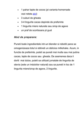 • 1 pahar lapte de cocos (pt varianta homemade
vezi reteta aici)
• 3 cuburi de gheata
• 3-4 lingurite cacao depinde de preferinte
• 1 lingurita miere naturala sau sirop de agave
• un praf de scortisoara pt gust
Mod de preparare:
Puneti toate ingredientele intr-un blender si robotiti pana se
omogenizeaza totul si obtineti un delicios milkshake. Acum, in
functie de preferinte, puteti sa puneti mai multa sau mai putina
cacao, lapte de cocos sau gheata. De asemenea daca il
doriti mai dulce, puteti sa utilizati jumatate de lingurita de
stevia (este un indulcitor natural) sau sa puneti in loc de 1
lingurita miere/sirop de agave, 2 lingurite.
 