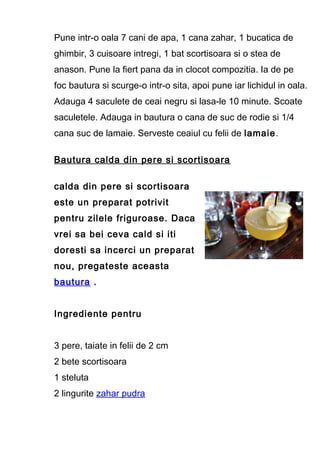 Pune intr-o oala 7 cani de apa, 1 cana zahar, 1 bucatica de
ghimbir, 3 cuisoare intregi, 1 bat scortisoara si o stea de
anason. Pune la fiert pana da in clocot compozitia. Ia de pe
foc bautura si scurge-o intr-o sita, apoi pune iar lichidul in oala.
Adauga 4 saculete de ceai negru si lasa-le 10 minute. Scoate
saculetele. Adauga in bautura o cana de suc de rodie si 1/4
cana suc de lamaie. Serveste ceaiul cu felii de lamaie.
Bautura calda din pere si scortisoara
calda din pere si scortisoara
este un preparat potrivit
pentru zilele friguroase. Daca
vrei sa bei ceva cald si iti
doresti sa incerci un preparat
nou, pregateste aceasta
bautura .
Ingrediente pentru
3 pere, taiate in felii de 2 cm
2 bete scortisoara
1 steluta
2 lingurite zahar pudra
 