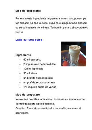Mod de preparare:
Punem aceste ingrediente la gramada intr-un vas, punem pe
foc si lasam sa dea in clocot dupa care stingem focul si lasam
sa se odihneasca trei minute..Turnam in pahare si savuram cu
bucuri
Latte cu turta dulce
Ingrediente
• 60 ml espresso
• 2 linguri sirop de turta dulce
• 125 ml lapte cald
• 30 ml frisca
• un praf de nucsoara rasa
• un praf de scortisoara rasa
• 1/2 lingurita pudra de vanilie
Mod de preparare
Intr-o cana de cafea, amestecati espresso cu siropul aromat.
Turnati deasupra laptele fierbinte.
Ornati cu frisca si presarati pudra de vanilie, nucsoara si
scortisoara.
 