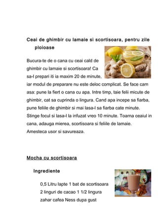 Ceai de ghimbir cu lamaie si scortisoara, pentru zile
ploioase
Bucura-te de o cana cu ceai cald de
ghimbir cu lamaie si scortisoara! Ca
sa-l prepari iti ia maxim 20 de minute,
iar modul de preparare nu este deloc complicat. Se face cam
asa: pune la fiert o cana cu apa. Intre timp, taie felii micute de
ghimbir, cat sa cuprinda o lingura. Cand apa incepe sa fiarba,
pune feliile de ghimbir si mai lasa-l sa fiarba cate minute.
Stinge focul si lasa-l la infuzat vreo 10 minute. Toarna ceaiul in
cana, adauga mierea, scortisoara si feliile de lamaie.
Amesteca usor si savureaza.
Mocha cu scortisoara
Ingrediente
0,5 Litru lapte 1 bat de scortisoara
2 linguri de cacao 1 1/2 lingura
zahar cafea Ness dupa gust
 
