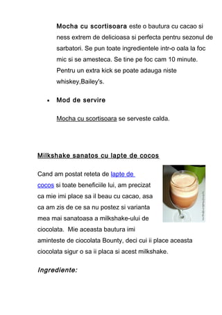 Mocha cu scortisoara este o bautura cu cacao si
ness extrem de delicioasa si perfecta pentru sezonul de
sarbatori. Se pun toate ingredientele intr-o oala la foc
mic si se amesteca. Se tine pe foc cam 10 minute.
Pentru un extra kick se poate adauga niste
whiskey,Bailey's.
• Mod de servire
Mocha cu scortisoara se serveste calda.
Milkshake sanatos cu lapte de cocos
Cand am postat reteta de lapte de
cocos si toate beneficiile lui, am precizat
ca mie imi place sa il beau cu cacao, asa
ca am zis de ce sa nu postez si varianta
mea mai sanatoasa a milkshake-ului de
ciocolata. Mie aceasta bautura imi
aminteste de ciocolata Bounty, deci cui ii place aceasta
ciocolata sigur o sa ii placa si acest milkshake.
Ingrediente:
 