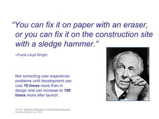 “You can fix it on paper with an eraser,
 or you can fix it on the construction site
 with a sledge hammer.”
 --Frank Lloyd Wright




 Not correcting user experience
 problems until development can
 cost 10 times more than in
 design and can increase to 100
 times more after launch.


 Source: Software Engineering: A Practitioners Approach,
 Usability Engineering, 1993
 