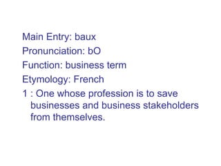 Main Entry: baux
Pronunciation: bO
Function: business term
Etymology: French
1 : One whose profession is to save
  businesses and business stakeholders
  from themselves.
 