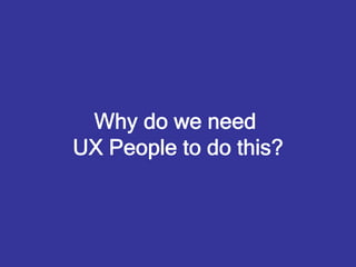 Why do we need
UX People to do this?
 