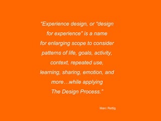 “Experience design, or “design
  for experience” is a name
for enlarging scope to consider
patterns of life, goals, activity,
    context, repeated use,
learning, sharing, emotion, and
    more…while applying
    The Design Process.”

                           Marc Rettig
 