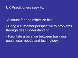 UX Practitioners seek to…


-Account for and minimize bias.
- Bring a customer perspective to problems
through deep understanding.
- Facilitate a balance between business
goals, user needs and technology.
 