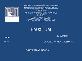 REPUBLICA BOLIVARIANA DE VENEZUELA
MINISTERIO DEL PODER POPULAR PARA
EDUCACION
INSTITUTO UNIVERSITARIO “SANTIAGO
MARIÑO”
ESCUELA “45” SECCION
PUERTO ORDAZ____EDO BOLIVAR

BAUXILUM
CI. AUTORES:

PROF:
ARCIDE

C.I 20.887.673 ALCALA YUSMARIS

PUERTO ORDAZ 01/11/13

 