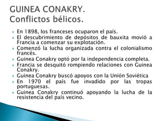    En 1898, los franceses ocuparon el país.
   El descubrimiento de depósitos de bauxita movió a
    Francia a comenzar su explotación.
   Comenzó la lucha organizada contra el colonialismo
    francés.
   Guinea Conakry optó por la independencia completa.
   Francia se desquitó rompiendo relaciones con Guinea
    Conakry.
   Guinea Conakry buscó apoyos con la Unión Soviética
   En 1970 el país fue invadido por las tropas
    portuguesas.
   Guinea Conakry continuó apoyando la lucha de la
    resistencia del país vecino.
 