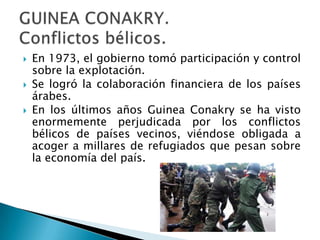    En 1973, el gobierno tomó participación y control
    sobre la explotación.
   Se logró la colaboración financiera de los países
    árabes.
   En los últimos años Guinea Conakry se ha visto
    enormemente perjudicada por los conflictos
    bélicos de países vecinos, viéndose obligada a
    acoger a millares de refugiados que pesan sobre
    la economía del país.
 