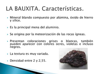    Mineral blando compuesto por alúmina, óxido de hierro
    y sílice.

   Es la principal mena del aluminio.

   Se origina por la meteorización de las rocas ígneas.

   Presentan coloraciones grises o blancas, también
    pueden aparecer con colores ocres, violetas e incluso
    negros.

   La textura es muy variada.

   Densidad entre 2 y 2,55.
 