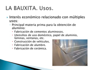    Interés económico relacionado con múltiples
    usos:
    ◦ Principal materia prima para la obtención de
      aluminio:
      Fabricación de cementos aluminosos.
      Utensilios de uso doméstico, papel de aluminio,
       láminas, ventanas, etc.
      Construcción de vehículos.
      Fabricación de alumbre.
      Fabricación de cerámica.
 