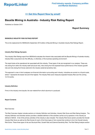 Find Industry reports, Company profiles
ReportLinker                                                                           and Market Statistics



                                                >> Get this Report Now by email!

Bauxite Mining in Australia - Industry Risk Rating Report
Published on October 2010

                                                                                                                 Report Summary



IBISWORLD INDUSTRY RISK RATINGS REPORT


This is the replacement for IBISWorld's September 2010 edition of Bauxite Mining in Australia Industry Risk Ratings Report.




Industry Risk Ratings Synopsis


This Industry Risk Ratings report from IBISWorld evaluates the inherent risks associated with the Bauxite Mining in Australia industry.
Industry Risk is assumed to be 'the difficulty, or otherwise, of the business operating environment'.


The report looks at the operational risk associated with this industry. Three types of risk are recognized in our analysis. These are:
risk arising from within the industry itself (structural risk), risks arising from the expected future performance of the industry (growth
risk) and risk arising from forces external to the industry (external sensitivity risk).


This approach is new in that it analyses non-financial information surrounding each industry. Industries are scored on a 9-point scale,
where 1 represents the lowest risk and 9 the highest. The Industry Risk score measures expected Industry Risk over the coming
12-18 months.




Industry Definition


Firms in this industry mine bauxite, the raw material from which aluminium is produced.




Report Contents




Risk Overview


The Risk Overview chapter includes sections on Industry Definition and Activities, Industry Risk Score and Risk Rating Analysis. The
Industry Definition and Activities section provides a detailed definition of the activities carried out by operators in this industry as
defined in NAICS. A list of the primary activities of the industry is also included. The Industry Risk Score section provides the Overall
Industry Risk Score as well as the Risk Scores for each of the three types of risk covered that combine to form the Overall Industry
Risk Score. These three types of risk are Structural Risk, Growth Risk and External Sensitivity Risk. The Risk Rating Analysis section



Bauxite Mining in Australia - Industry Risk Rating Report                                                                            Page 1/5
 