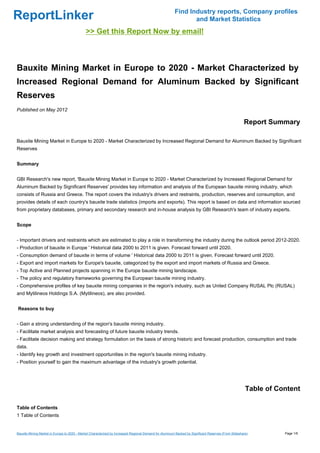 Find Industry reports, Company profiles
ReportLinker                                                                                                   and Market Statistics
                                             >> Get this Report Now by email!



Bauxite Mining Market in Europe to 2020 - Market Characterized by
Increased Regional Demand for Aluminum Backed by Significant
Reserves
Published on May 2012

                                                                                                                                                      Report Summary

Bauxite Mining Market in Europe to 2020 - Market Characterized by Increased Regional Demand for Aluminum Backed by Significant
Reserves


Summary


GBI Research's new report, 'Bauxite Mining Market in Europe to 2020 - Market Characterized by Increased Regional Demand for
Aluminum Backed by Significant Reserves' provides key information and analysis of the European bauxite mining industry, which
consists of Russia and Greece. The report covers the industry's drivers and restraints, production, reserves and consumption, and
provides details of each country's bauxite trade statistics (imports and exports). This report is based on data and information sourced
from proprietary databases, primary and secondary research and in-house analysis by GBI Research's team of industry experts.


Scope


- Important drivers and restraints which are estimated to play a role in transforming the industry during the outlook period 2012-2020.
- Production of bauxite in Europe ' Historical data 2000 to 2011 is given. Forecast forward until 2020.
- Consumption demand of bauxite in terms of volume ' Historical data 2000 to 2011 is given. Forecast forward until 2020.
- Export and import markets for Europe's bauxite, categorized by the export and import markets of Russia and Greece.
- Top Active and Planned projects spanning in the Europe bauxite mining landscape.
- The policy and regulatory frameworks governing the European bauxite mining industry.
- Comprehensive profiles of key bauxite mining companies in the region's industry, such as United Company RUSAL Plc (RUSAL)
and Mytilineos Holdings S.A. (Mytilineos), are also provided.


Reasons to buy


- Gain a strong understanding of the region's bauxite mining industry.
- Facilitate market analysis and forecasting of future bauxite industry trends.
- Facilitate decision making and strategy formulation on the basis of strong historic and forecast production, consumption and trade
data.
- Identify key growth and investment opportunities in the region's bauxite mining industry.
- Position yourself to gain the maximum advantage of the industry's growth potential.




                                                                                                                                                       Table of Content

Table of Contents
1 Table of Contents


Bauxite Mining Market in Europe to 2020 - Market Characterized by Increased Regional Demand for Aluminum Backed by Significant Reserves (From Slideshare)         Page 1/6
 
