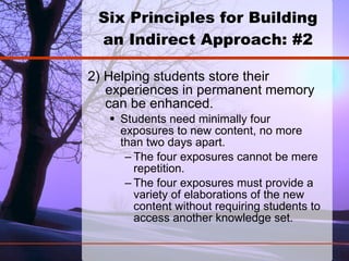 Six Principles for Building an Indirect Approach: #2 2) Helping students store their experiences in permanent memory can be enhanced.  Students need minimally four exposures to new content, no more than two days apart. The four exposures cannot be mere repetition. The four exposures must provide a variety of elaborations of the new content without requiring students to access another knowledge set.  