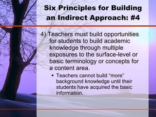 Six Principles for Building an Indirect Approach: #4 4) Teachers must build opportunities for students to build academic knowledge through multiple exposures to the surface-level or basic terminology or concepts for a content area.  Teachers cannot build “more” background knowledge until their students have acquired the basic information.   