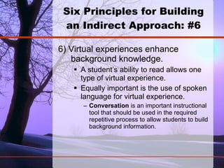 Six Principles for Building an Indirect Approach: #6 6) Virtual experiences enhance background knowledge.  A student’s ability to read allows one type of virtual experience.  Equally important is the use of spoken language for virtual experience. Conversation  is an important instructional tool that should be used in the required repetitive process to allow students to build background information.   