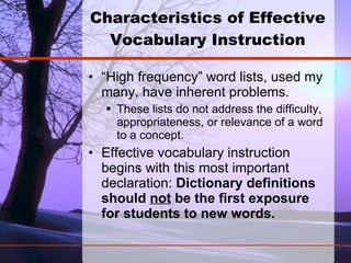 Characteristics of Effective Vocabulary Instruction “ High frequency” word lists, used my many, have inherent problems. These lists do not address the difficulty, appropriateness, or relevance of a word to a concept.  Effective vocabulary instruction begins with this most important declaration:  Dictionary definitions should  not  be the first exposure for students to new words.   