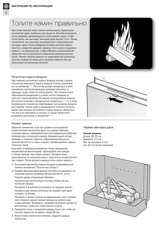 GB
2
Lighting Instructions
Первая закладка дров:
Тонкие поленья
Длина: 25-35 см
Диаметр: 3-5 см
Вес на закладку: 2.3 кг
(ок. 10-12 тонких поленьев)
Регулятор подачи воздуха
При помощи регулятора подачи воздуха (см.рис.) можно
полностью перекрыть подачу воздуха в топку, установив
его в положение “-”. Регулятор должен находиться в этом
положении, выполняя функцию дымовой заслонки, в
периоды, когда топка не используется. Это снижает риск
образования конденсата и утечек теплого воздуха из
комнаты через дымоход. Во время использования камина
регулятор не должен находиться во положении “-”, т.к. в этом
положении он полностью перекрывает поступление воздуха
для горения. Также строго запрещаются попытки погасить
камин при помощи регулятора подачи воздуха. Убедитесь,
что все угли прогорели и погасли, и только после этого
установите регулятор в положение ”–”.
Обратите внимание: если при розжиге используется
недостаточное количество дров, или дрова наколоты
слишком крупно, невозможно достичь нормальной рабочей
температуры в топочной камере. Неправильный розжиг
приводит к плохому горению, образованию большого
количества копоти и сажи, и может спровоцировать взрыв
топочных газов.
Если дом, в котором установлена топка, оборудован
механической вентиляцией, приоткройте окно рядом
с топкой прежде, чем начать розжиг. Оставьте окно
приоткрытым на несколько минут, пока огонь не разгорится
как следует. После розжига дверцу топки нужно закрыть.
1.	 Установите регулятор подачи воздуха в максимальное
правое положение (”Полностью открыт”).
2.	 Первая закладка дров должна состоять из примерно 11
поленьев разного размера общим весом ок. 2,3 кг.
	 Уложите дрова следующим образом:
	 Положите три относительно толстых полена на дно
топочной камеры.
	 Положите 3-4 кубика для розжига на среднее полено.
	 Положите два полена потоньше на первый слой дров
поперек, по бокам.
	 Положите 3 тонких полена на предыдущий слой, поперек
него. Уложите самые тонкие поленья на третий слой,
снова поперек. Возможно, потребуется уложить дрова по
диагнонали, чтобы они поместились в топку.
3.	 Разожгите огонь и прикройте дверцу топки так, чтобы до
полного закрытия оставался зазор 20 мм.
4.	 Когда пламя охватит все поленья, закройте дверцу
полностью.
Розжиг камина
Топите камин правильно
При топке камина очень важно использовать правильное
количество дров, особенно при розжиге. Если Вы разводите
огонь впервые, рекомендуется использовать весы, чтобы
точно знать, как выглядит закладка дров весом 2,3 кг. Также
посмотрите, как выглядит минимальная и максимальная
закладки дров. После завершения фазы розжига камин
топится с закрытой дверцей. Дверцу топки нужно открывать
плавно, с осторожностью, чтобы избежать возникновения
обратной тяги из-за резкого изменения давления внутри
топки. Режим горения зависит от характеристик дымохода,
поэтому подбор оптимального режима горения обычно
происходит за несколько попыток.
RU ИНСТРУКЦИЯ ПО ЭКСПЛУАТАЦИИ
 
